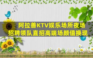 阿拉善KTV娱乐场所夜场招聘领队直招高端场颜值换现